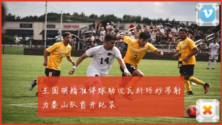 王国明精准停球助攻瓦科巧妙吊射为泰山队首开纪录