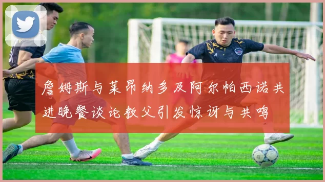 詹姆斯与莱昂纳多及阿尔帕西诺共进晚餐谈论教父引发惊讶与共鸣