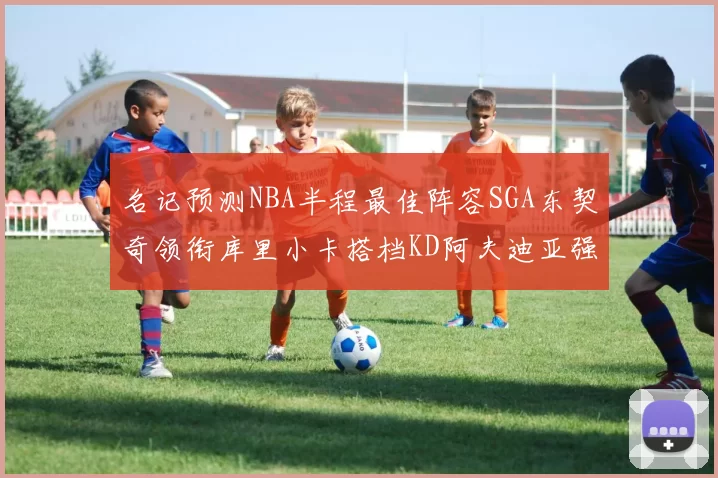 名记预测NBA半程最佳阵容SGA东契奇领衔库里小卡搭档KD阿夫迪亚强势入选