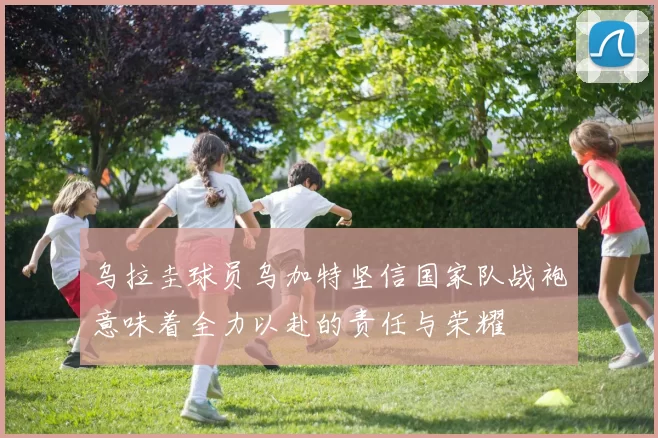 乌拉圭球员乌加特坚信国家队战袍意味着全力以赴的责任与荣耀