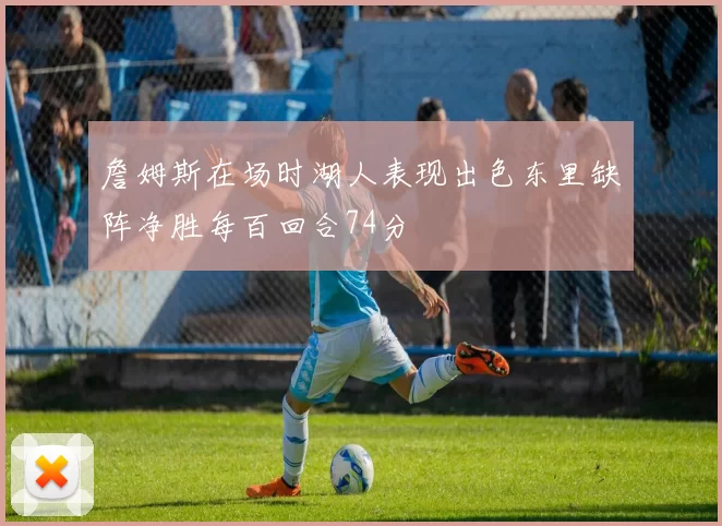 詹姆斯在场时湖人表现出色东里缺阵净胜每百回合74分