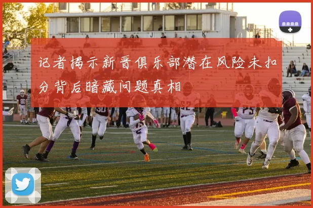 记者揭示新晋俱乐部潜在风险未扣分背后暗藏问题真相