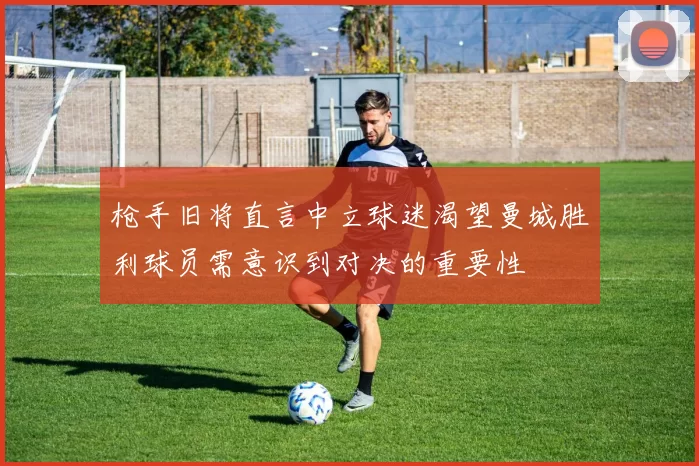 枪手旧将直言中立球迷渴望曼城胜利球员需意识到对决的重要性