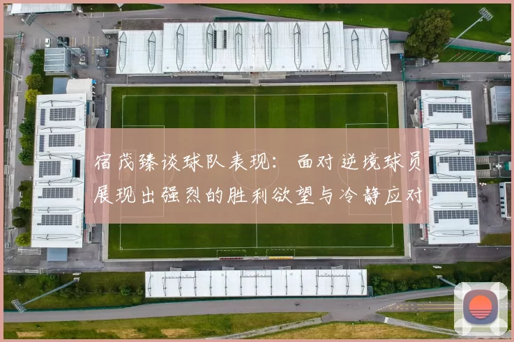 宿茂臻谈球队表现：面对逆境球员展现出强烈的胜利欲望与冷静应对能力