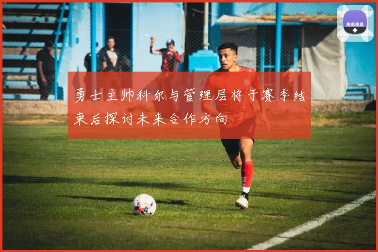 勇士主帅科尔与管理层将于赛季结束后探讨未来合作方向