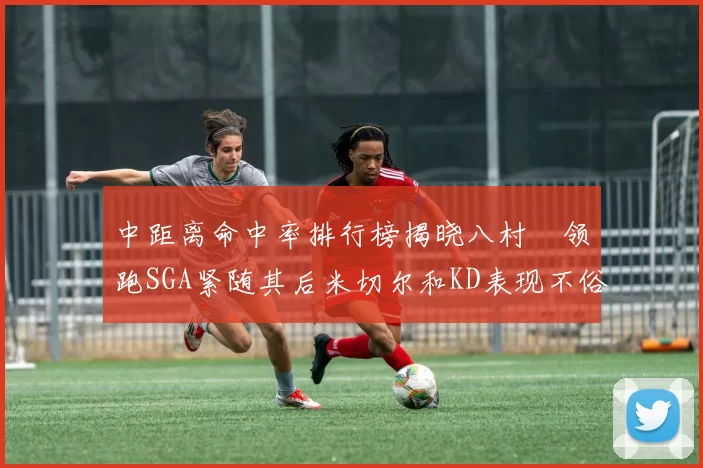 中距离命中率排行榜揭晓八村塁领跑SGA紧随其后米切尔和KD表现不俗