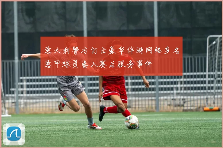 意大利警方打击豪华伴游网络多名意甲球员卷入赛后服务事件