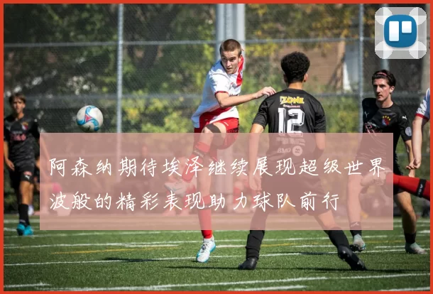 阿森纳期待埃泽继续展现超级世界波般的精彩表现助力球队前行