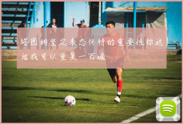 塔图姆坚定表态怀特的重要性称这话我可以重复一百遍