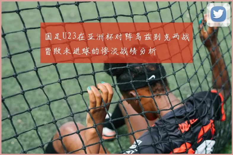 国足U23在亚洲杯对阵乌兹别克两战皆败未进球的惨淡战绩分析