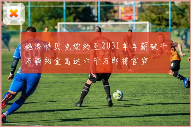 施洛特贝克续约至2031年年薪破千万解约金高达六千万即将官宣