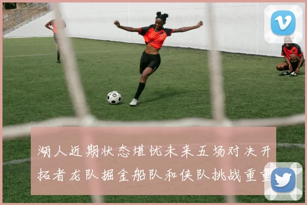 湖人近期状态堪忧未来五场对决开拓者龙队掘金船队和侠队挑战重重