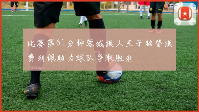 比赛第61分钟蓉城换人王子铭替换费利佩助力球队争取胜利