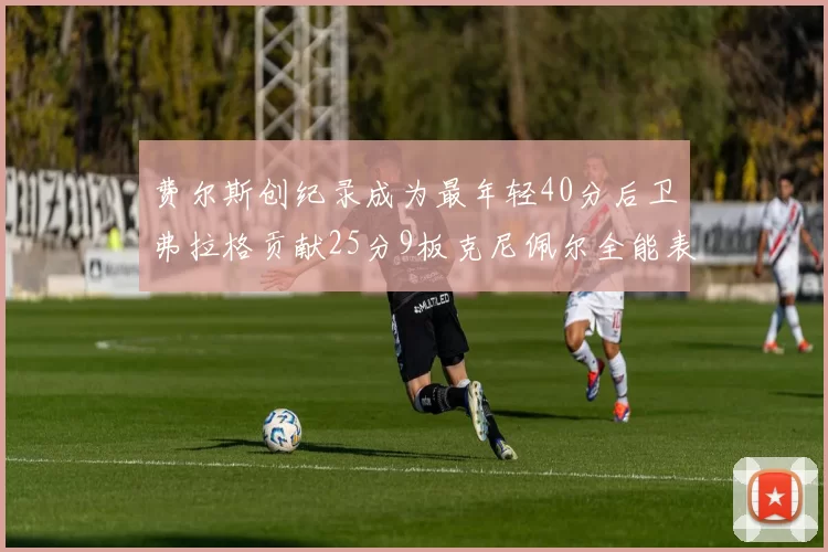费尔斯创纪录成为最年轻40分后卫弗拉格贡献25分9板克尼佩尔全能表现助力球队