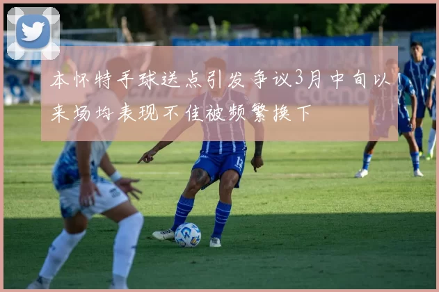 本怀特手球送点引发争议3月中旬以来场均表现不佳被频繁换下
