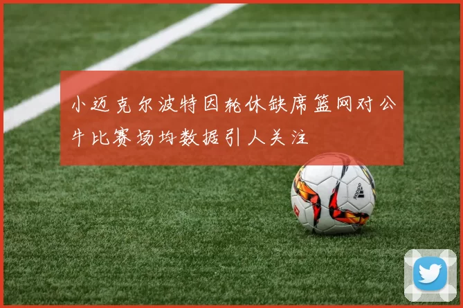 小迈克尔波特因轮休缺席篮网对公牛比赛场均数据引人关注