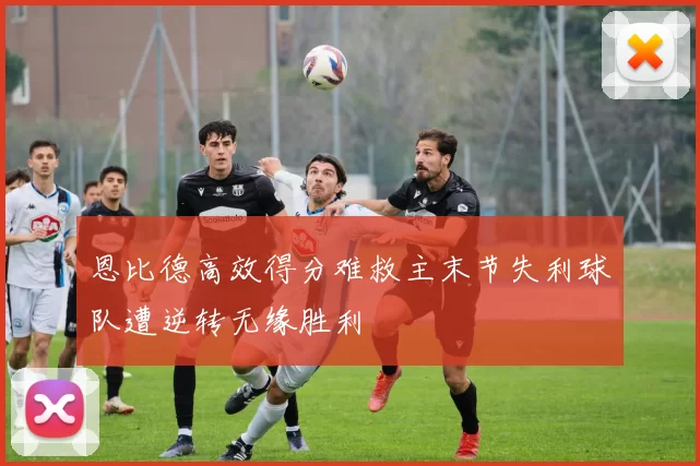 恩比德高效得分难救主末节失利球队遭逆转无缘胜利