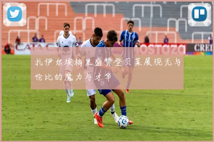 扎伊尔埃梅里盛赞登贝莱展现无与伦比的魔力与才华
