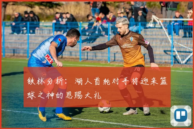 铁林分析：湖人首轮对手将迎来篮球之神的恩赐大礼