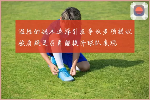 温格的战术选择引发争议多项提议被质疑是否真能提升球队表现