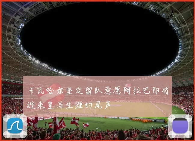 卡瓦哈尔坚定留队意愿阿拉巴即将迎来皇马生涯的尾声