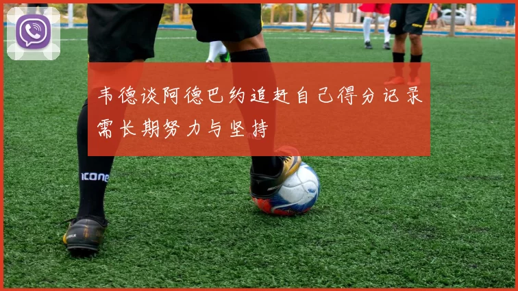 韦德谈阿德巴约追赶自己得分记录需长期努力与坚持